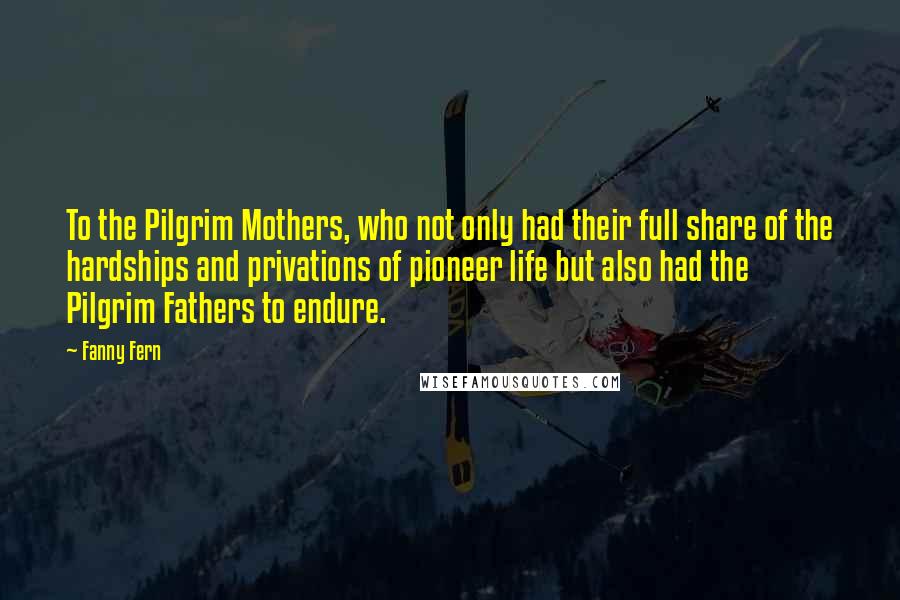 Fanny Fern Quotes: To the Pilgrim Mothers, who not only had their full share of the hardships and privations of pioneer life but also had the Pilgrim Fathers to endure.