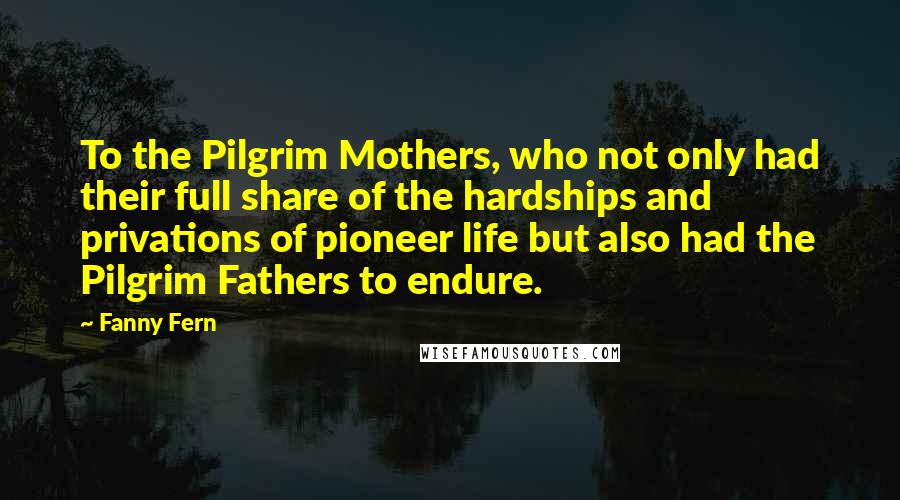 Fanny Fern Quotes: To the Pilgrim Mothers, who not only had their full share of the hardships and privations of pioneer life but also had the Pilgrim Fathers to endure.
