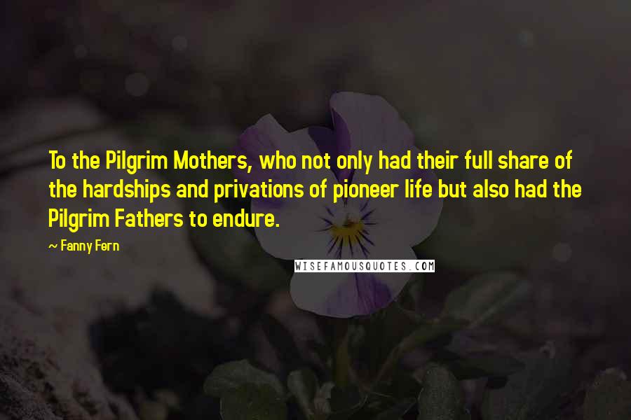 Fanny Fern Quotes: To the Pilgrim Mothers, who not only had their full share of the hardships and privations of pioneer life but also had the Pilgrim Fathers to endure.