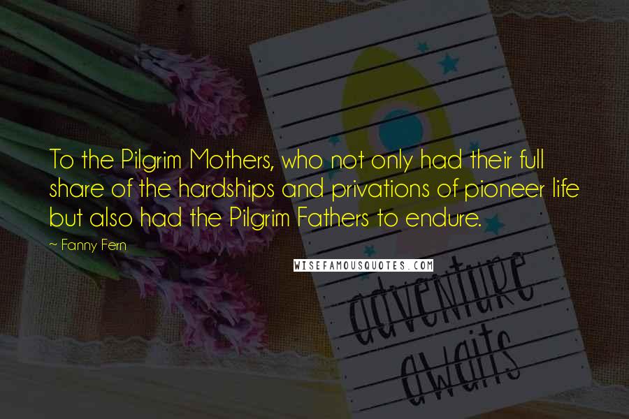 Fanny Fern Quotes: To the Pilgrim Mothers, who not only had their full share of the hardships and privations of pioneer life but also had the Pilgrim Fathers to endure.