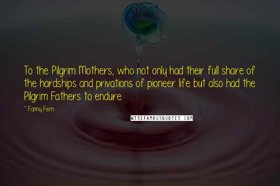 Fanny Fern Quotes: To the Pilgrim Mothers, who not only had their full share of the hardships and privations of pioneer life but also had the Pilgrim Fathers to endure.