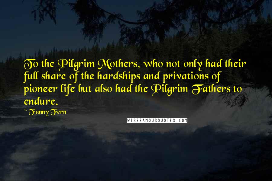 Fanny Fern Quotes: To the Pilgrim Mothers, who not only had their full share of the hardships and privations of pioneer life but also had the Pilgrim Fathers to endure.