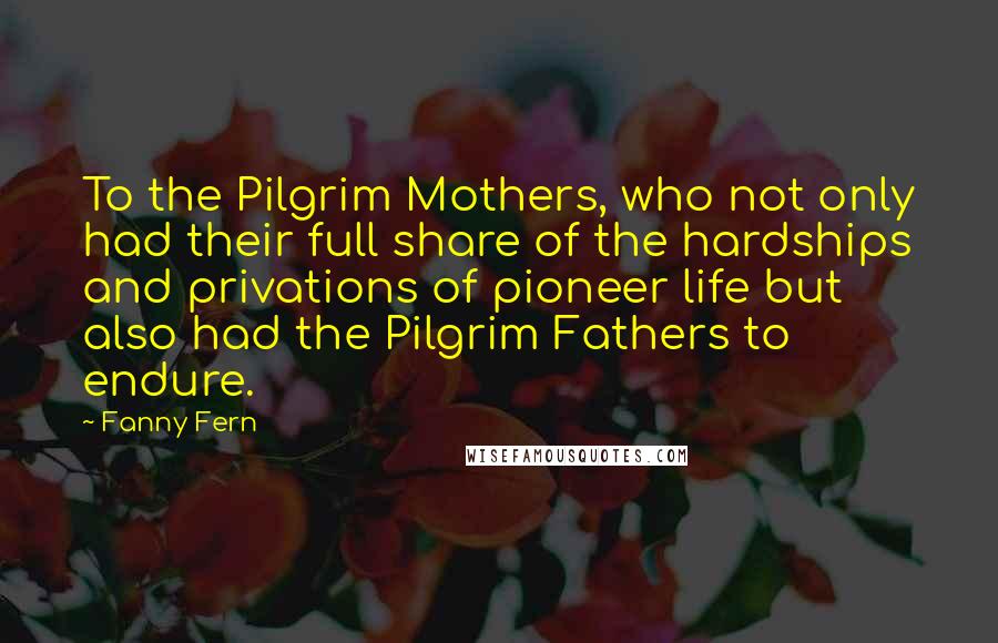 Fanny Fern Quotes: To the Pilgrim Mothers, who not only had their full share of the hardships and privations of pioneer life but also had the Pilgrim Fathers to endure.