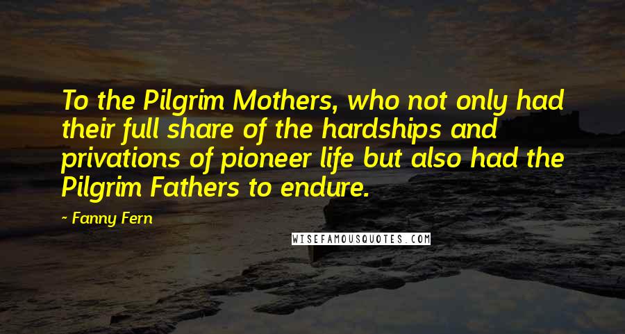 Fanny Fern Quotes: To the Pilgrim Mothers, who not only had their full share of the hardships and privations of pioneer life but also had the Pilgrim Fathers to endure.