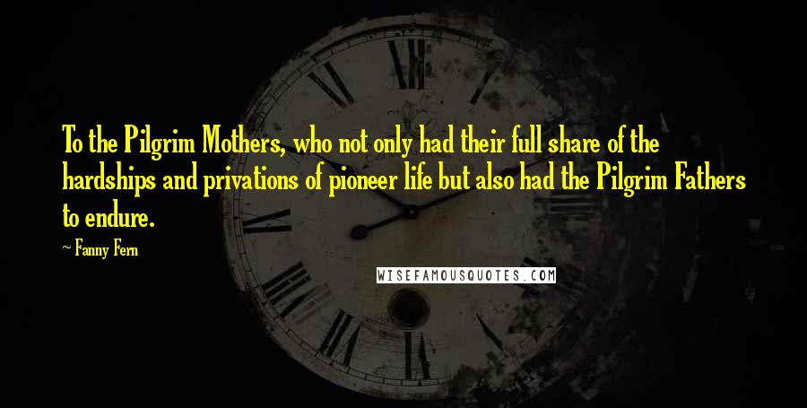 Fanny Fern Quotes: To the Pilgrim Mothers, who not only had their full share of the hardships and privations of pioneer life but also had the Pilgrim Fathers to endure.