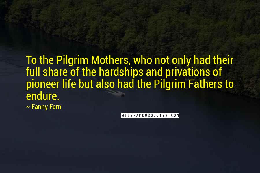 Fanny Fern Quotes: To the Pilgrim Mothers, who not only had their full share of the hardships and privations of pioneer life but also had the Pilgrim Fathers to endure.