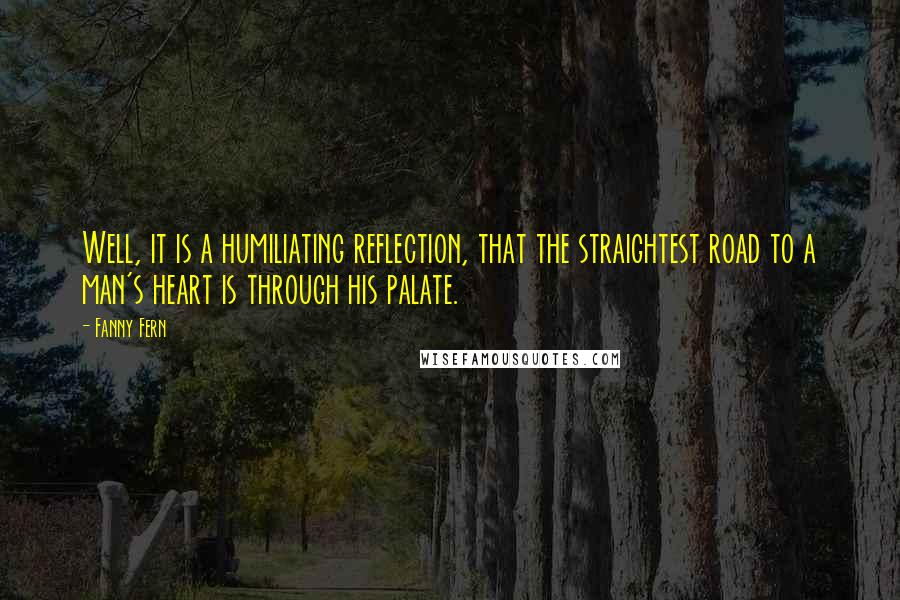 Fanny Fern Quotes: Well, it is a humiliating reflection, that the straightest road to a man's heart is through his palate.