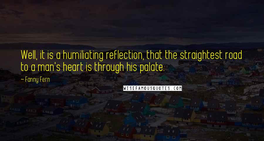 Fanny Fern Quotes: Well, it is a humiliating reflection, that the straightest road to a man's heart is through his palate.