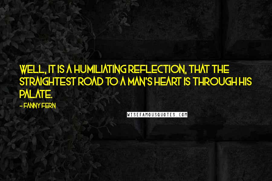 Fanny Fern Quotes: Well, it is a humiliating reflection, that the straightest road to a man's heart is through his palate.