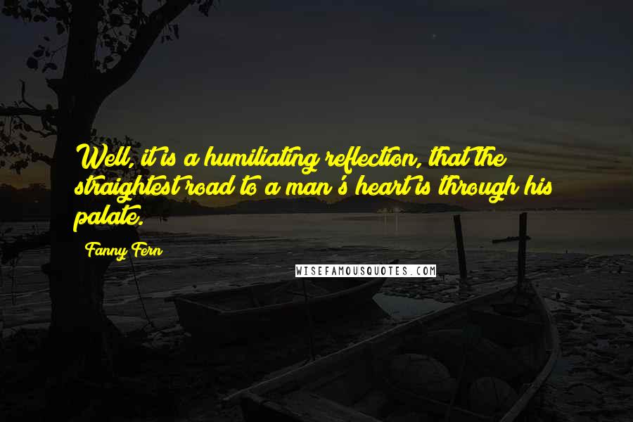 Fanny Fern Quotes: Well, it is a humiliating reflection, that the straightest road to a man's heart is through his palate.