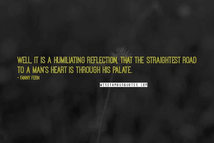 Fanny Fern Quotes: Well, it is a humiliating reflection, that the straightest road to a man's heart is through his palate.