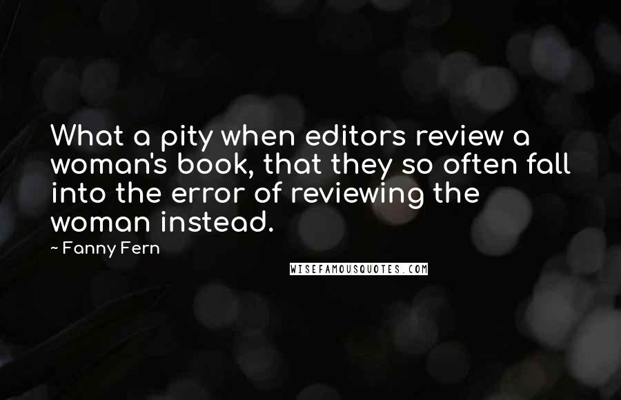 Fanny Fern Quotes: What a pity when editors review a woman's book, that they so often fall into the error of reviewing the woman instead.