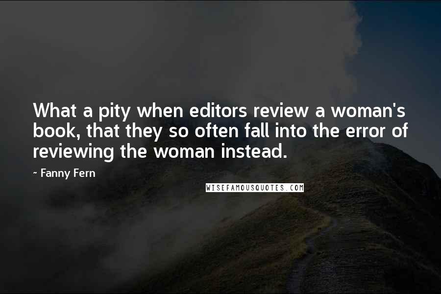 Fanny Fern Quotes: What a pity when editors review a woman's book, that they so often fall into the error of reviewing the woman instead.