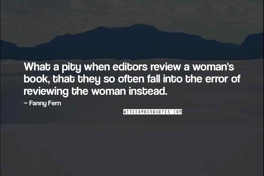 Fanny Fern Quotes: What a pity when editors review a woman's book, that they so often fall into the error of reviewing the woman instead.