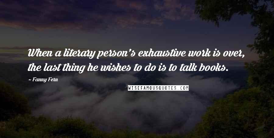 Fanny Fern Quotes: When a literary person's exhaustive work is over, the last thing he wishes to do is to talk books.