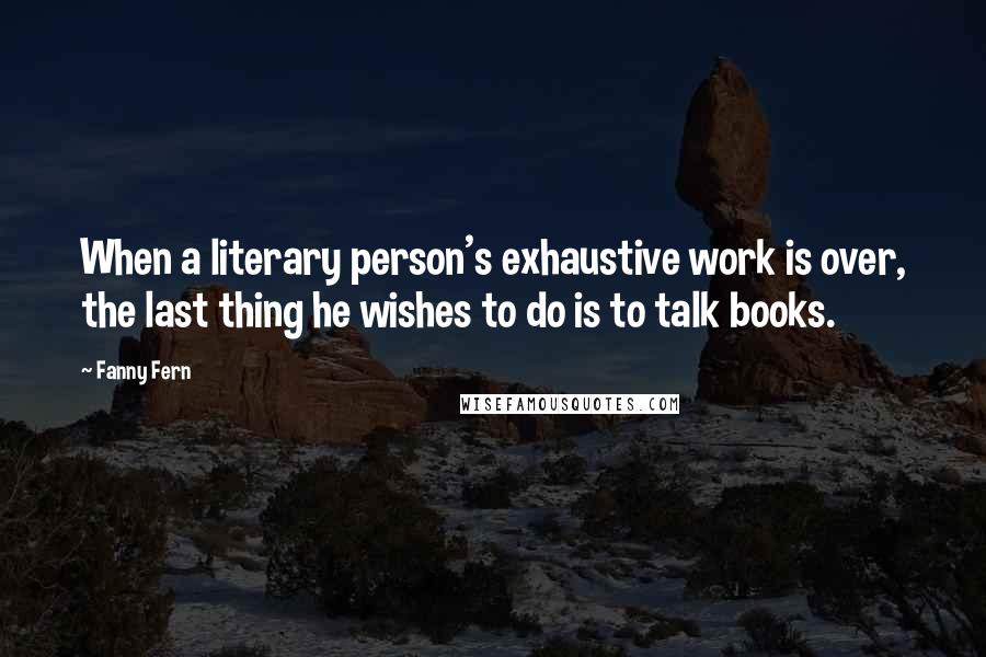 Fanny Fern Quotes: When a literary person's exhaustive work is over, the last thing he wishes to do is to talk books.