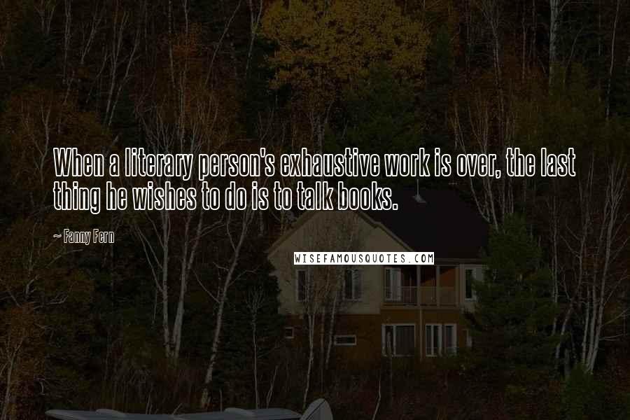 Fanny Fern Quotes: When a literary person's exhaustive work is over, the last thing he wishes to do is to talk books.