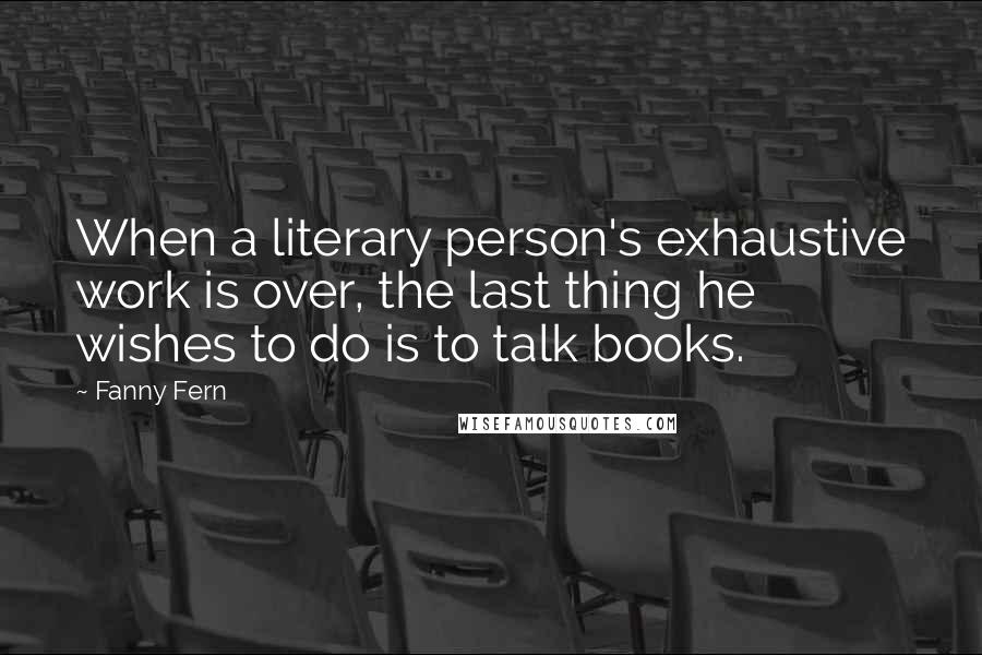 Fanny Fern Quotes: When a literary person's exhaustive work is over, the last thing he wishes to do is to talk books.