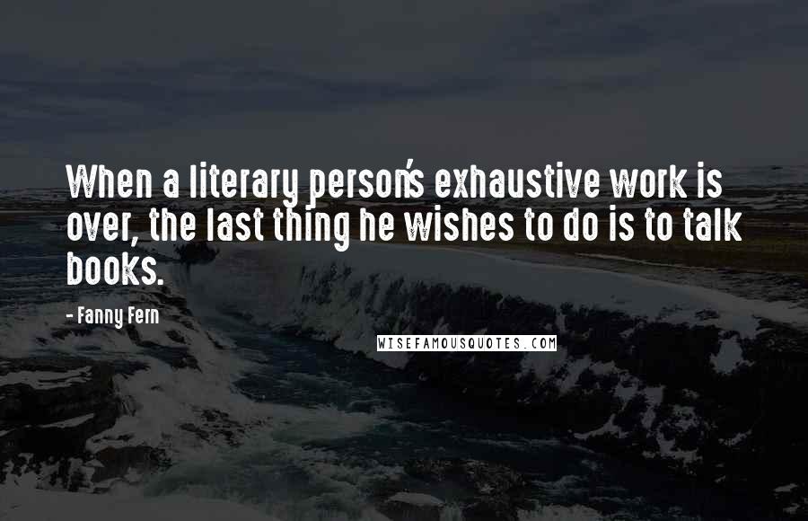 Fanny Fern Quotes: When a literary person's exhaustive work is over, the last thing he wishes to do is to talk books.