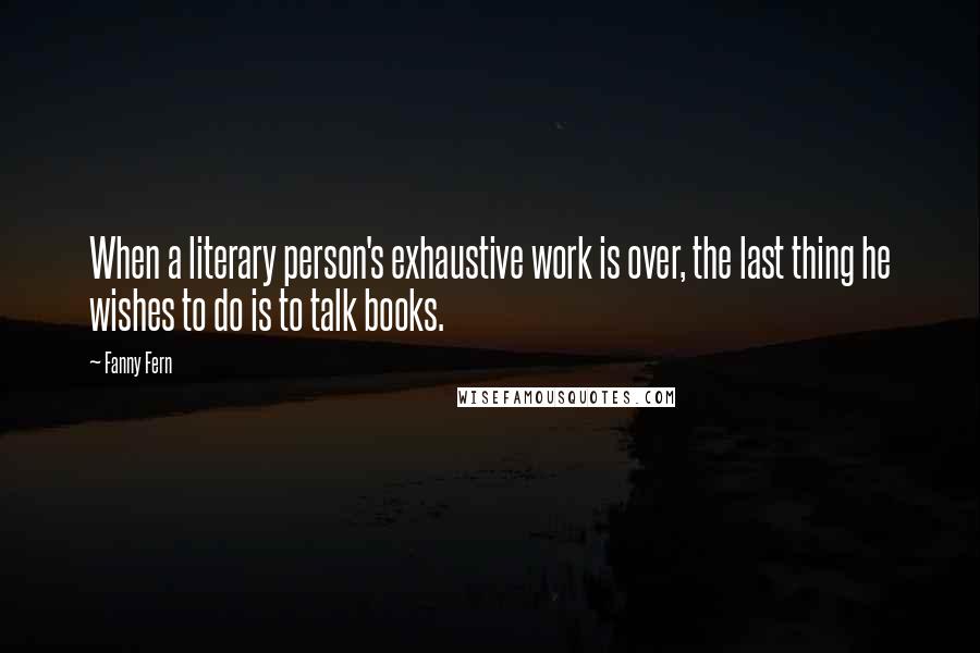 Fanny Fern Quotes: When a literary person's exhaustive work is over, the last thing he wishes to do is to talk books.