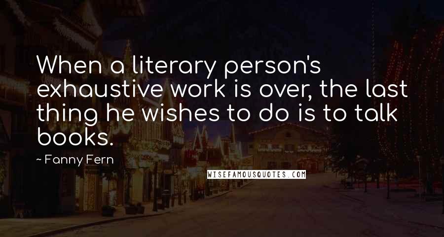 Fanny Fern Quotes: When a literary person's exhaustive work is over, the last thing he wishes to do is to talk books.