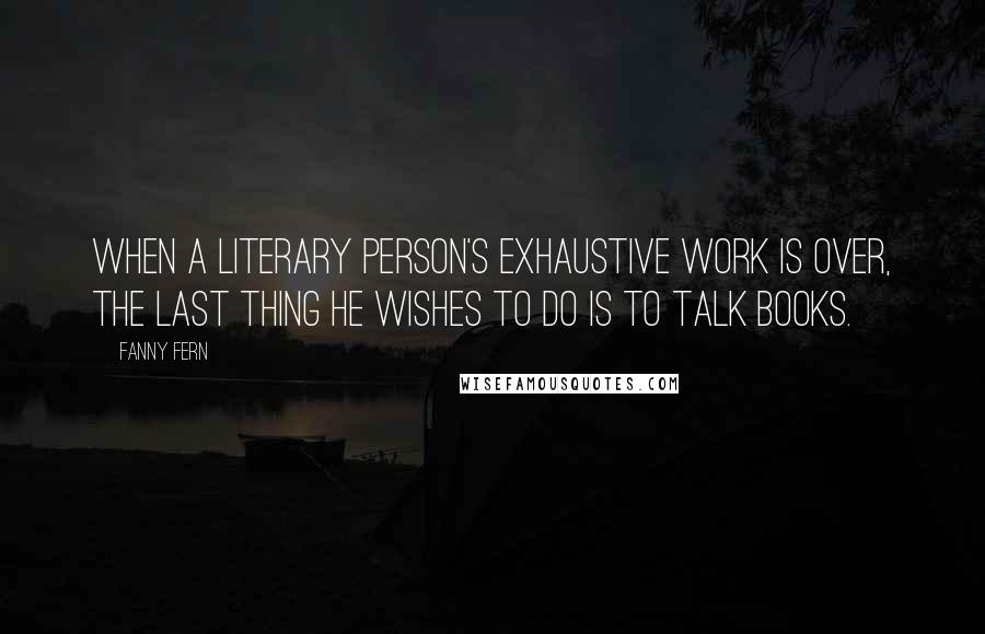 Fanny Fern Quotes: When a literary person's exhaustive work is over, the last thing he wishes to do is to talk books.