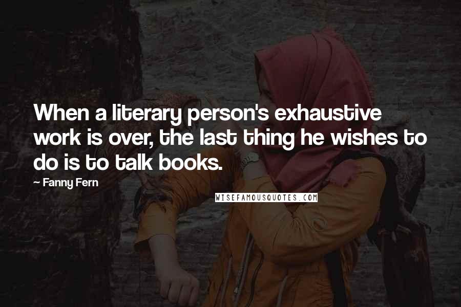 Fanny Fern Quotes: When a literary person's exhaustive work is over, the last thing he wishes to do is to talk books.