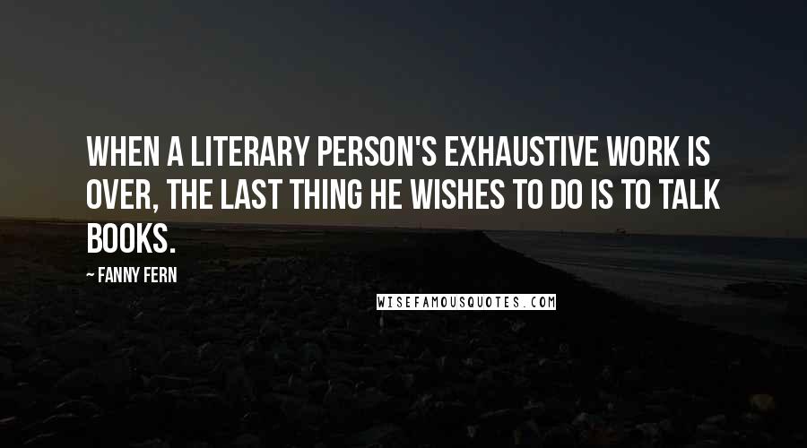 Fanny Fern Quotes: When a literary person's exhaustive work is over, the last thing he wishes to do is to talk books.