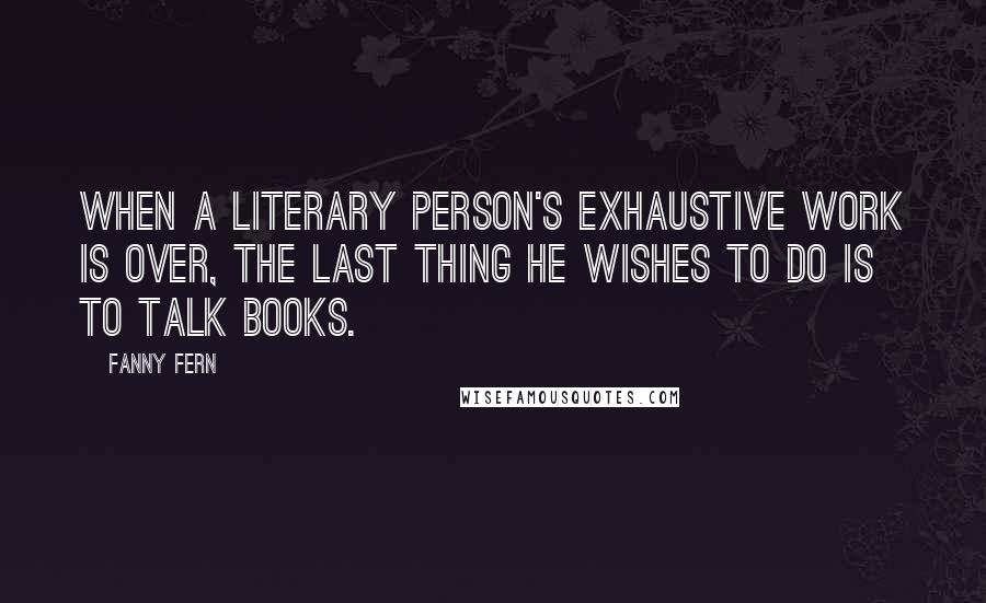 Fanny Fern Quotes: When a literary person's exhaustive work is over, the last thing he wishes to do is to talk books.