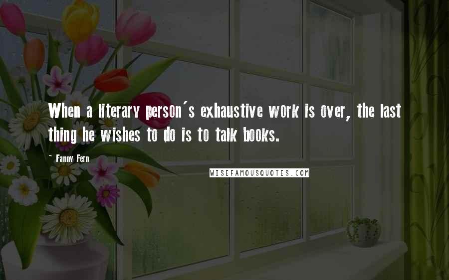 Fanny Fern Quotes: When a literary person's exhaustive work is over, the last thing he wishes to do is to talk books.