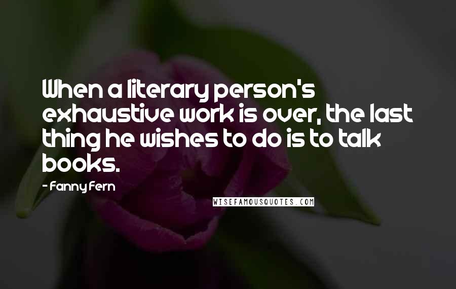 Fanny Fern Quotes: When a literary person's exhaustive work is over, the last thing he wishes to do is to talk books.