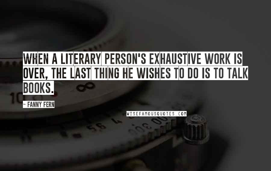 Fanny Fern Quotes: When a literary person's exhaustive work is over, the last thing he wishes to do is to talk books.
