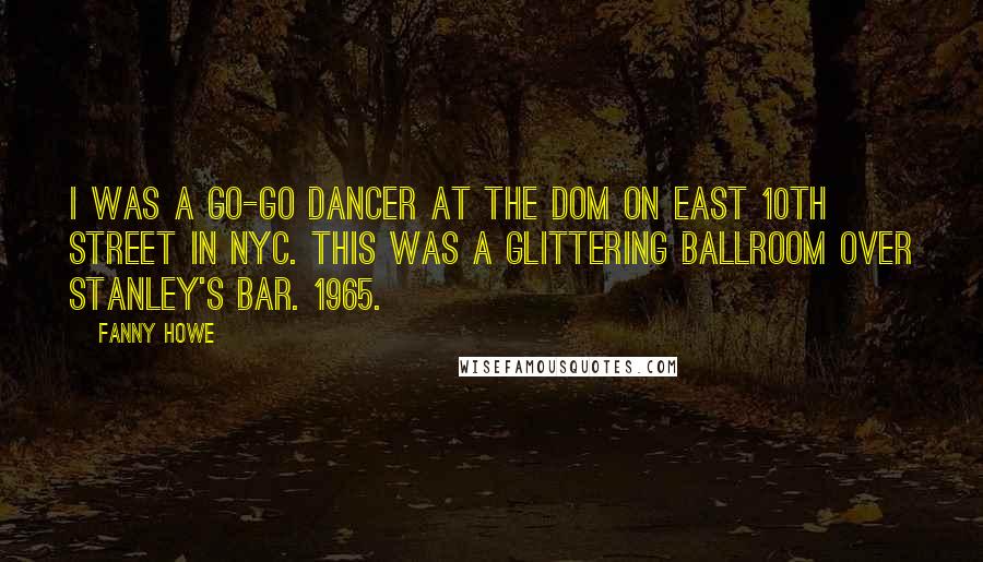 Fanny Howe Quotes: I was a go-go dancer at the Dom on East 10th Street in NYC. This was a glittering ballroom over Stanley's Bar. 1965.
