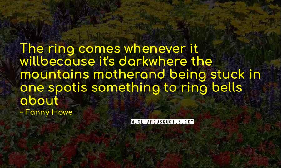 Fanny Howe Quotes: The ring comes whenever it willbecause it's darkwhere the mountains motherand being stuck in one spotis something to ring bells about