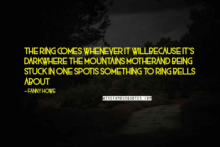 Fanny Howe Quotes: The ring comes whenever it willbecause it's darkwhere the mountains motherand being stuck in one spotis something to ring bells about