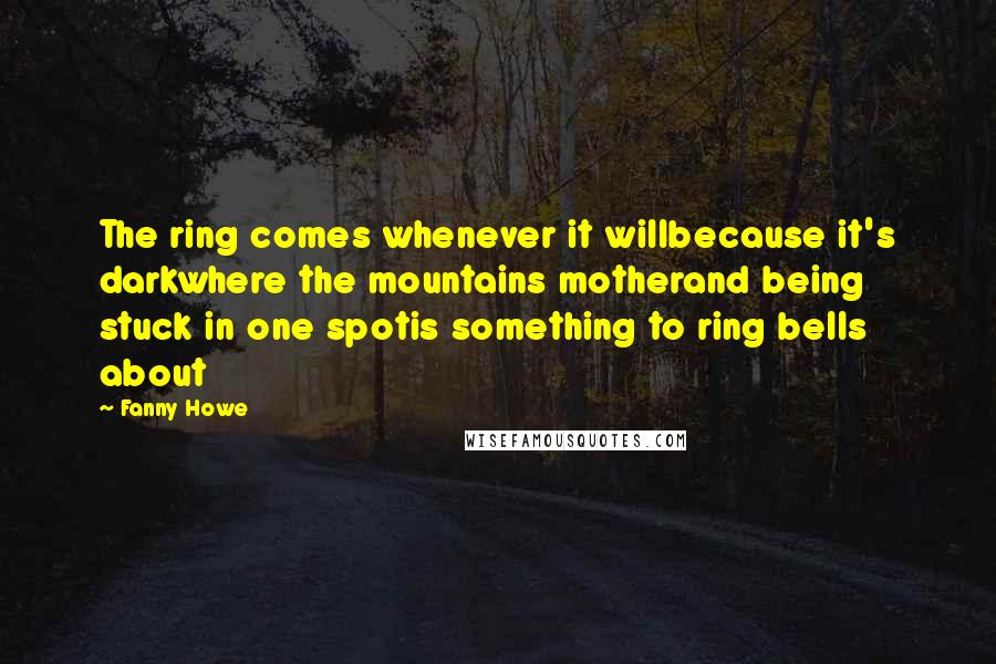 Fanny Howe Quotes: The ring comes whenever it willbecause it's darkwhere the mountains motherand being stuck in one spotis something to ring bells about