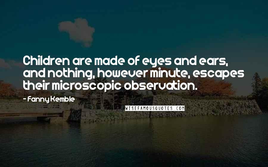 Fanny Kemble Quotes: Children are made of eyes and ears, and nothing, however minute, escapes their microscopic observation.