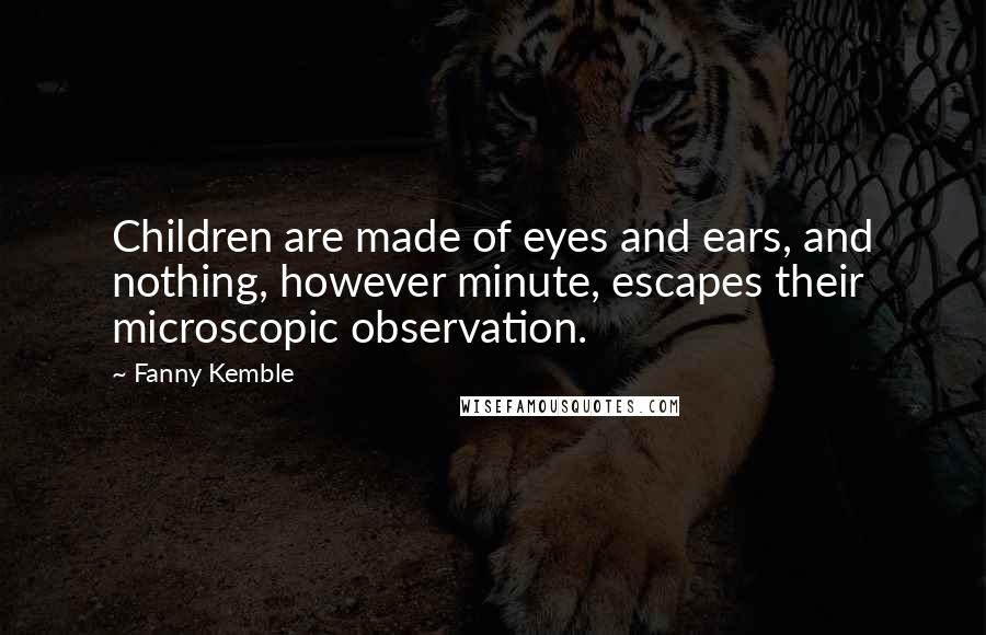 Fanny Kemble Quotes: Children are made of eyes and ears, and nothing, however minute, escapes their microscopic observation.