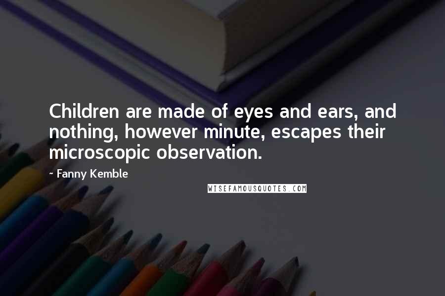 Fanny Kemble Quotes: Children are made of eyes and ears, and nothing, however minute, escapes their microscopic observation.