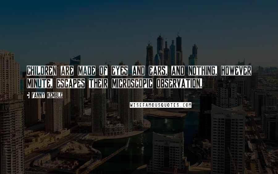 Fanny Kemble Quotes: Children are made of eyes and ears, and nothing, however minute, escapes their microscopic observation.
