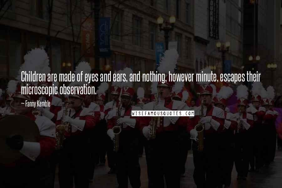 Fanny Kemble Quotes: Children are made of eyes and ears, and nothing, however minute, escapes their microscopic observation.