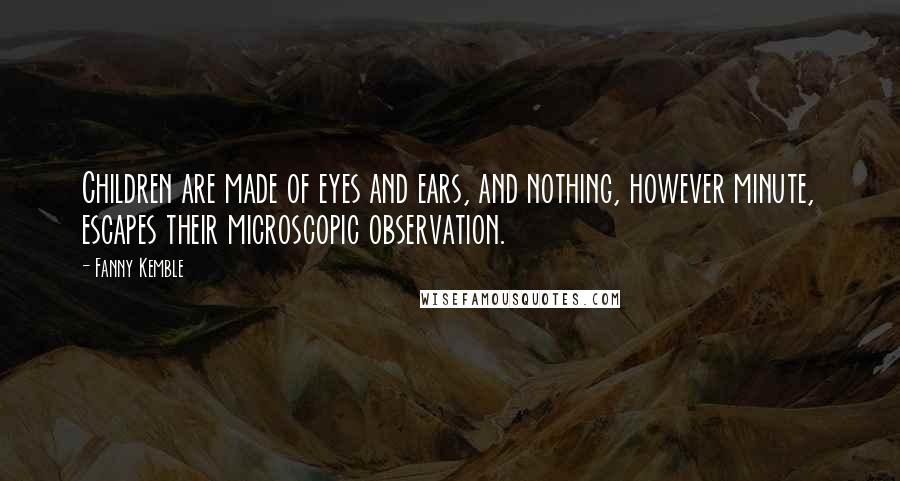 Fanny Kemble Quotes: Children are made of eyes and ears, and nothing, however minute, escapes their microscopic observation.