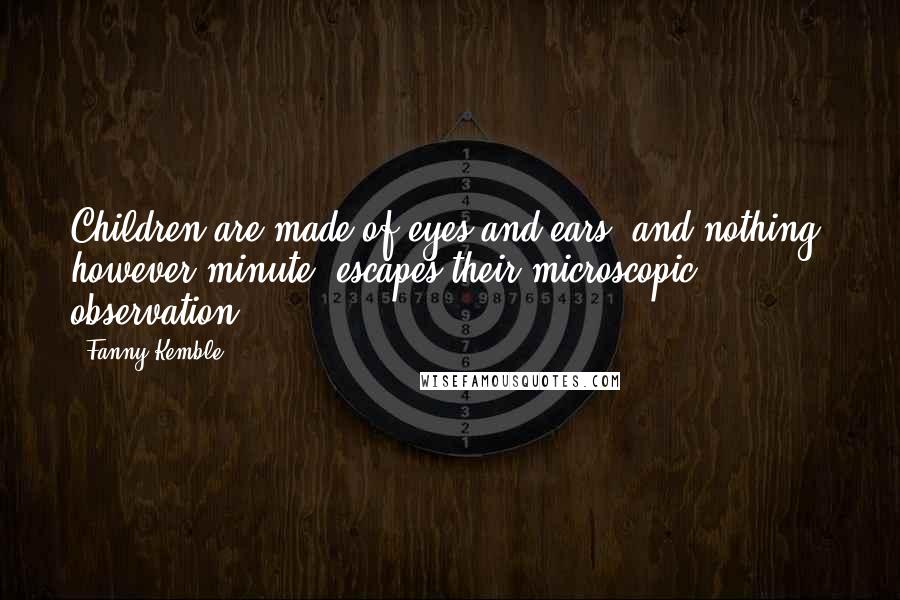 Fanny Kemble Quotes: Children are made of eyes and ears, and nothing, however minute, escapes their microscopic observation.