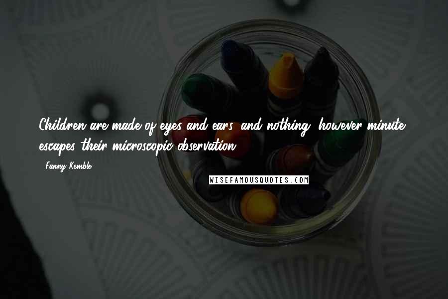 Fanny Kemble Quotes: Children are made of eyes and ears, and nothing, however minute, escapes their microscopic observation.
