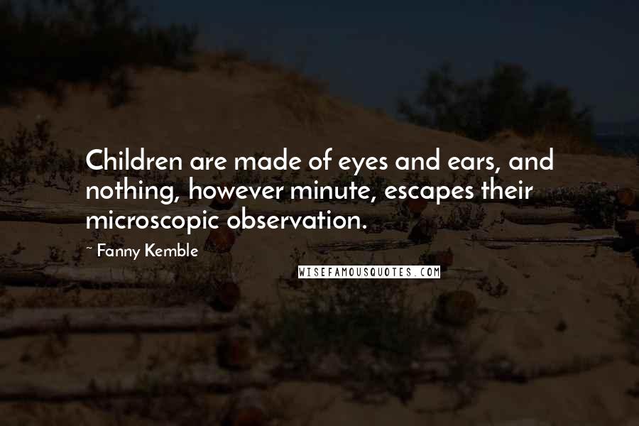 Fanny Kemble Quotes: Children are made of eyes and ears, and nothing, however minute, escapes their microscopic observation.