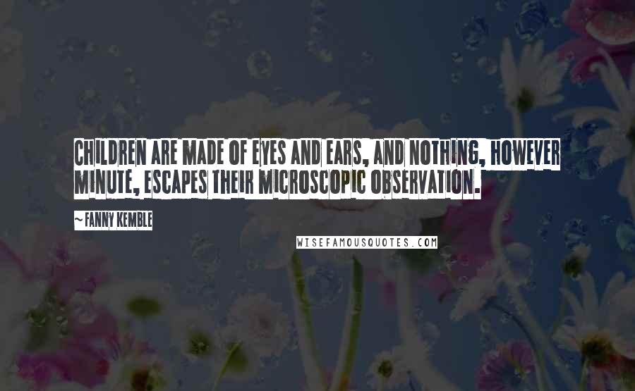 Fanny Kemble Quotes: Children are made of eyes and ears, and nothing, however minute, escapes their microscopic observation.