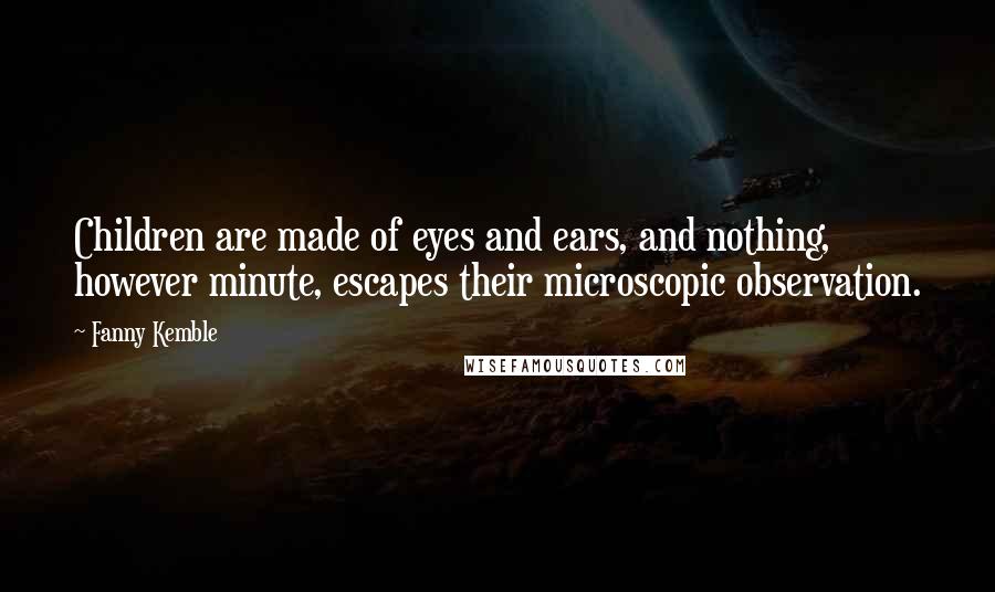 Fanny Kemble Quotes: Children are made of eyes and ears, and nothing, however minute, escapes their microscopic observation.