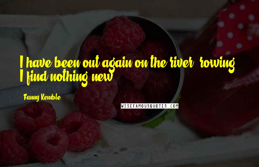 Fanny Kemble Quotes: I have been out again on the river, rowing. I find nothing new.