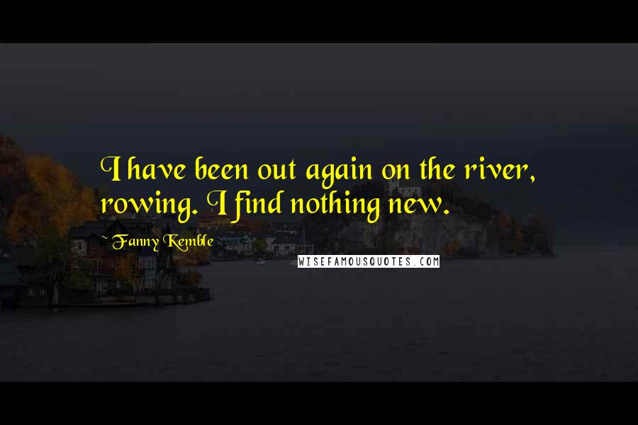 Fanny Kemble Quotes: I have been out again on the river, rowing. I find nothing new.