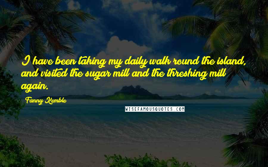 Fanny Kemble Quotes: I have been taking my daily walk round the island, and visited the sugar mill and the threshing mill again.